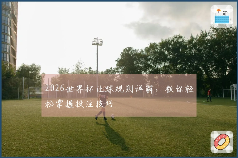2026世界杯让球规则详解，教你轻松掌握投注技巧