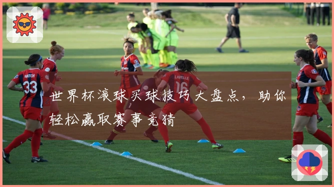 世界杯滚球买球技巧大盘点，助你轻松赢取赛事竞猜