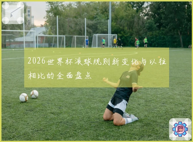 2026世界杯滚球规则新变化与以往相比的全面盘点