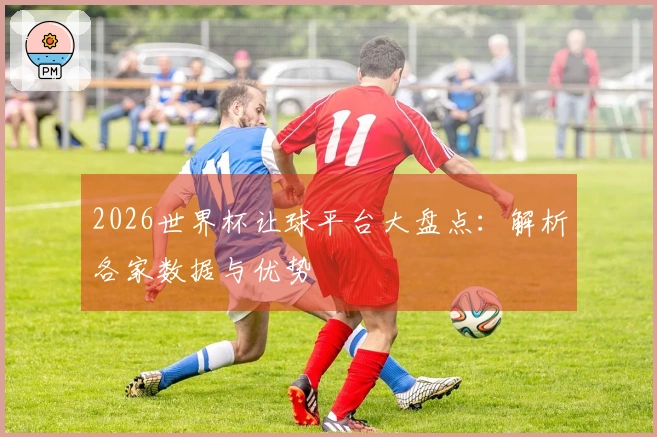 2026世界杯让球平台大盘点：解析各家数据与优势