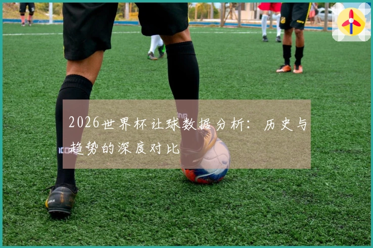 2026世界杯让球数据分析：历史与趋势的深度对比