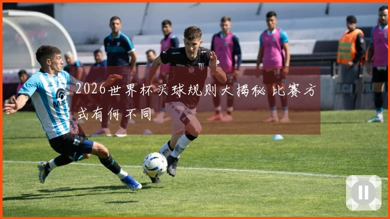 2026世界杯买球规则大揭秘 比赛方式有何不同